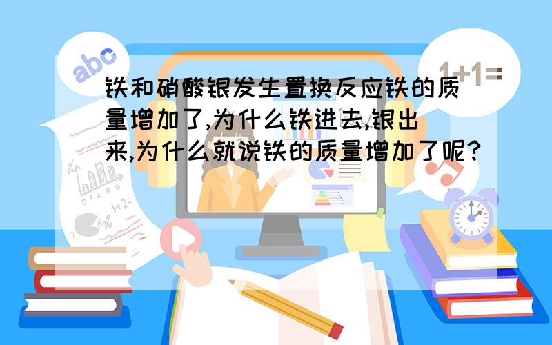 铁和硝酸银发生置换反应铁的质量增加了,为什么铁进去,银出来,为什么就说铁的质量增加了呢?