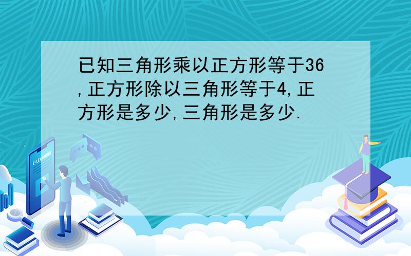 已知三角形乘以正方形等于36,正方形除以三角形等于4,正方形是多少,三角形是多少.