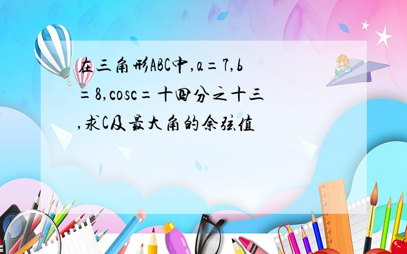 在三角形ABC中,a=7,b=8,cosc=十四分之十三,求C及最大角的余弦值