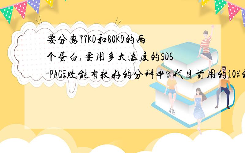 要分离77KD和80KD的两个蛋白,要用多大浓度的SDS-PAGE胶能有较好的分辨率?我目前用的10%的胶能看出来大小差别,但是不太明显?如果跑的时间长些,条带就会糊掉.用浓度高些是不是会好些呢?kate_101