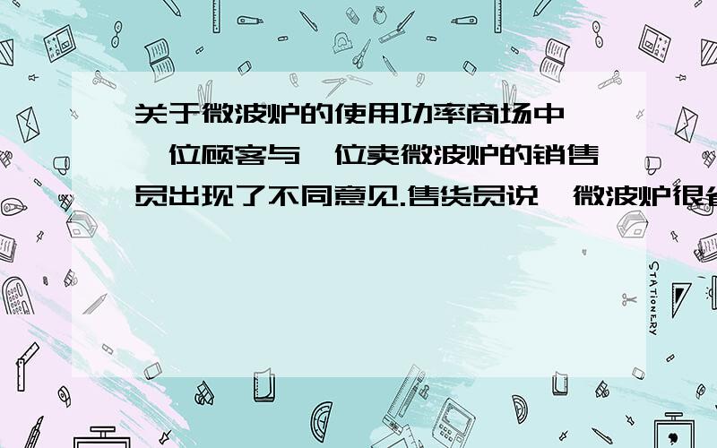 关于微波炉的使用功率商场中,一位顾客与一位卖微波炉的销售员出现了不同意见.售货员说,微波炉很省电,用它加热食品用不了多少电费;顾客说,微波炉很费电,他家的微波炉一开就