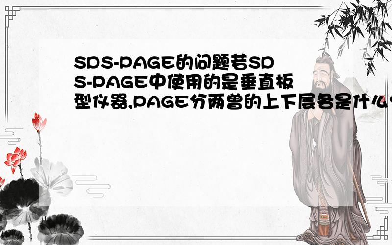 SDS-PAGE的问题若SDS-PAGE中使用的是垂直板型仪器,PAGE分两曾的上下层各是什么?上层起什么效果?注入下层液态PAGE后,须在其顶端封一层水或无水乙醇,意义是什么?否则会导致什么结果?