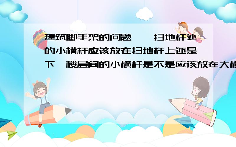 建筑脚手架的问题一、扫地杆处的小横杆应该放在扫地杆上还是下,楼层间的小横杆是不是应该放在大横杆上 为什么二、大横杆的接头位置可不可以在两根立杆正中间 还是一定要设置在靠近