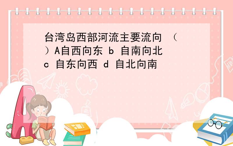 台湾岛西部河流主要流向 （ ）A自西向东 b 自南向北 c 自东向西 d 自北向南