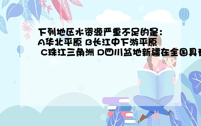 下列地区水资源严重不足的是：A华北平原 B长江中下游平原 C珠江三角洲 D四川盆地新疆在全国具有的优势资源是：A煤炭 B天然气 C铁矿 D金矿不懂得别来捣乱,