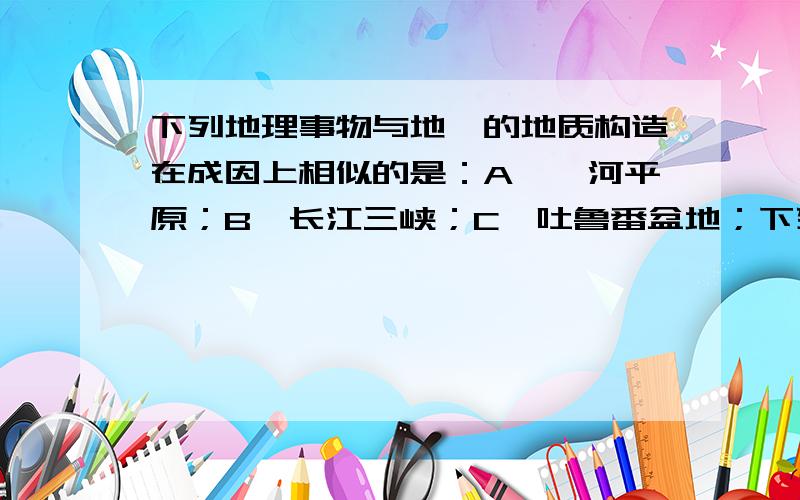 下列地理事物与地堑的地质构造在成因上相似的是：A,渭河平原；B,长江三峡；C,吐鲁番盆地；下列地理事物与地堑的地质构造在成因上相似的是：A,渭河平原；B,长江三峡；C,吐鲁番盆地；D,