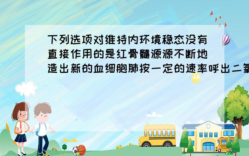 下列选项对维持内环境稳态没有直接作用的是红骨髓源源不断地造出新的血细胞肺按一定的速率呼出二氧化碳和吸入氧气肾不断地把代谢终产物排除体外肝脏根据体内需要增加或减少释放到