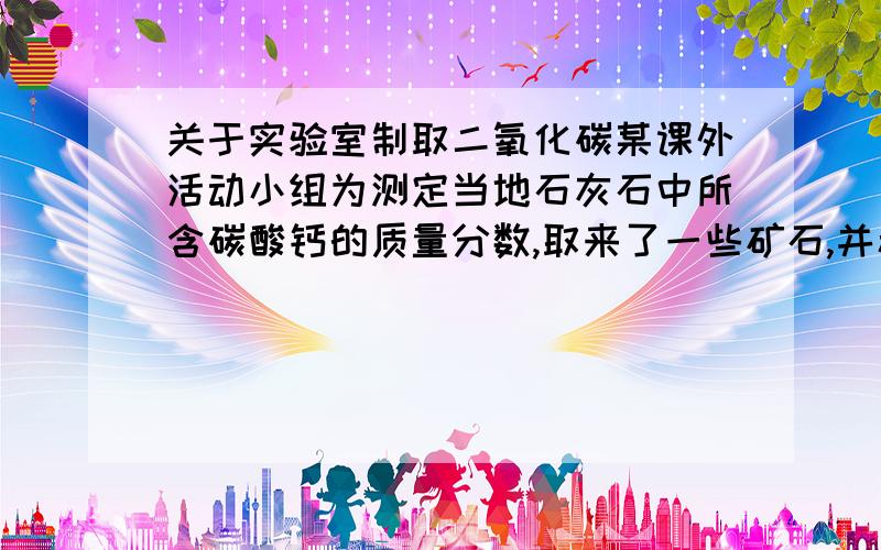 关于实验室制取二氧化碳某课外活动小组为测定当地石灰石中所含碳酸钙的质量分数,取来了一些矿石,并稀盐酸200g,平均分成4份,进行试验,结果如下：实验 1 2 3 4加入样品质量/g 5 10 15 20生成CO2