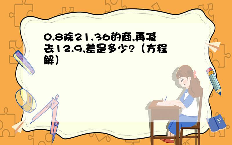 0.8除21.36的商,再减去12.9,差是多少?（方程解）