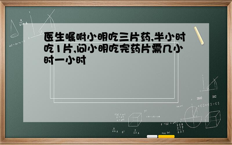 医生嘱咐小明吃三片药,半小时吃1片,问小明吃完药片需几小时一小时