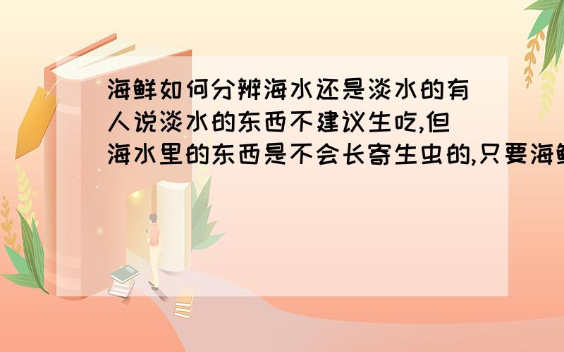 海鲜如何分辨海水还是淡水的有人说淡水的东西不建议生吃,但海水里的东西是不会长寄生虫的,只要海鲜没有被污染,就可以生吃.怎么分辨呢,请举例说明