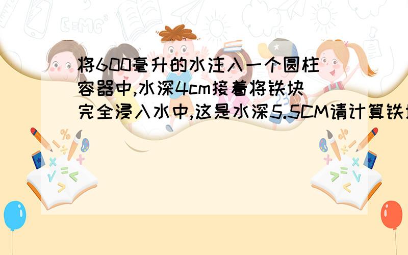 将600毫升的水注入一个圆柱容器中,水深4cm接着将铁块完全浸入水中,这是水深5.5CM请计算铁块体积?