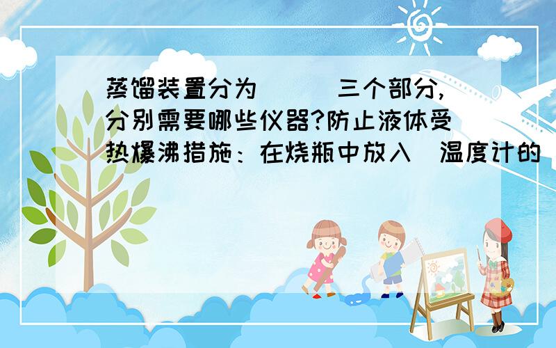 蒸馏装置分为＿＿＿三个部分,分别需要哪些仪器?防止液体受热爆沸措施：在烧瓶中放入＿温度计的＿应放在蒸馏烧瓶的＿冷凝管的水流的流向：＿,与冷凝蒸汽流向相反