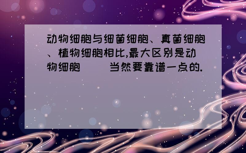 动物细胞与细菌细胞、真菌细胞、植物细胞相比,最大区别是动物细胞（ ）当然要靠谱一点的.