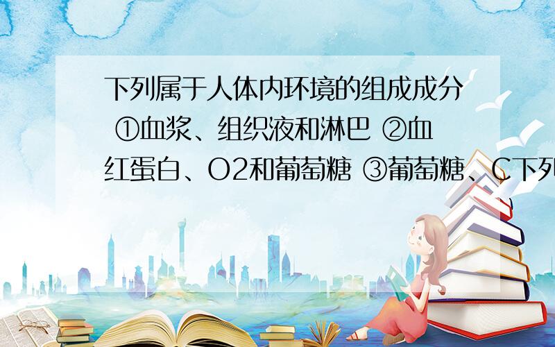 下列属于人体内环境的组成成分 ①血浆、组织液和淋巴 ②血红蛋白、O2和葡萄糖 ③葡萄糖、C下列属于人体内环境的组成成分①血浆、组织液和淋巴 ②血红蛋白、O2和葡萄糖③葡萄糖、CO2和