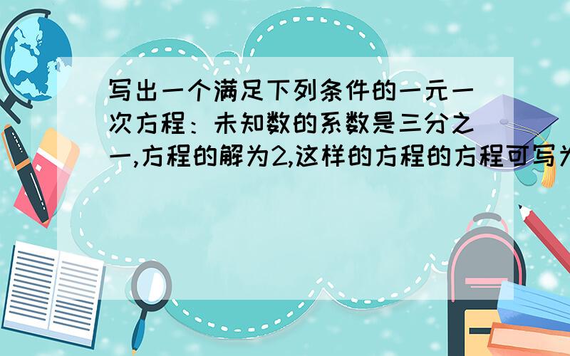 写出一个满足下列条件的一元一次方程：未知数的系数是三分之一,方程的解为2,这样的方程的方程可写为