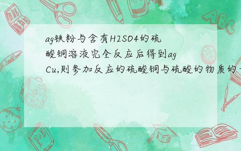 ag铁粉与含有H2SO4的硫酸铜溶液完全反应后得到ag Cu,则参加反应的硫酸铜与硫酸的物质的量之比为要解析