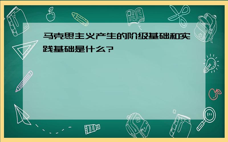 马克思主义产生的阶级基础和实践基础是什么?