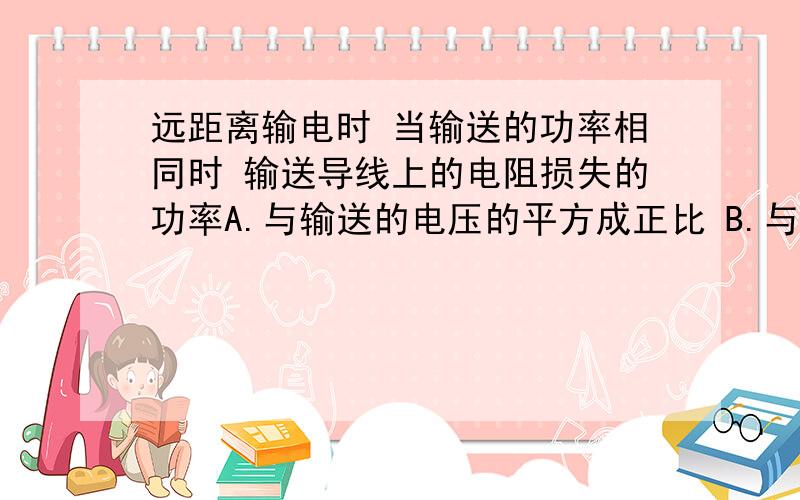 远距离输电时 当输送的功率相同时 输送导线上的电阻损失的功率A.与输送的电压的平方成正比 B.与输送的电流的平方成正比C.与输送的电压的平方成反比 D.与输送导线上的电压降的平方成正