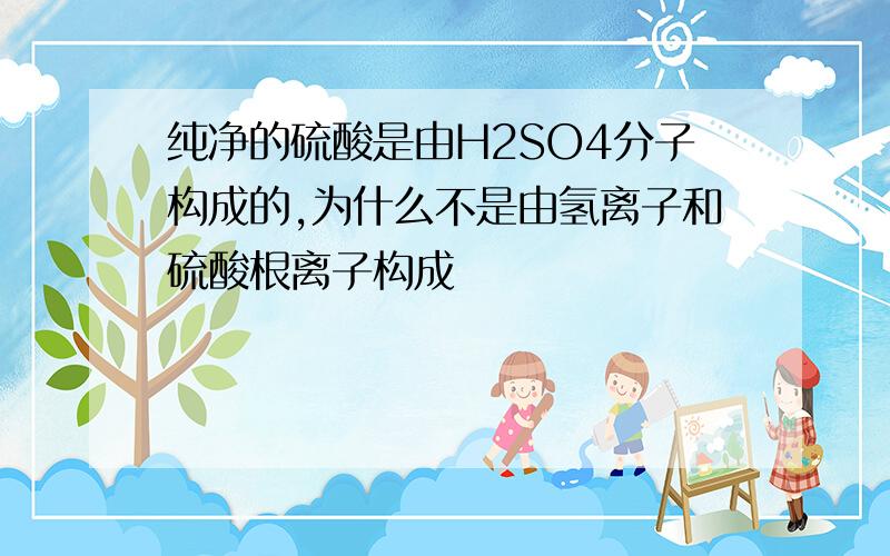 纯净的硫酸是由H2SO4分子构成的,为什么不是由氢离子和硫酸根离子构成