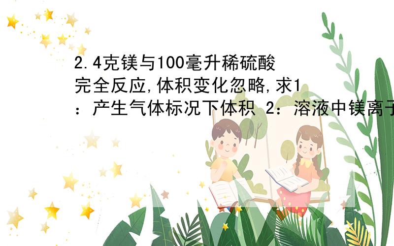 2.4克镁与100毫升稀硫酸完全反应,体积变化忽略,求1：产生气体标况下体积 2：溶液中镁离子物质的量浓度 （化学方程式和公式都要有啊.急）