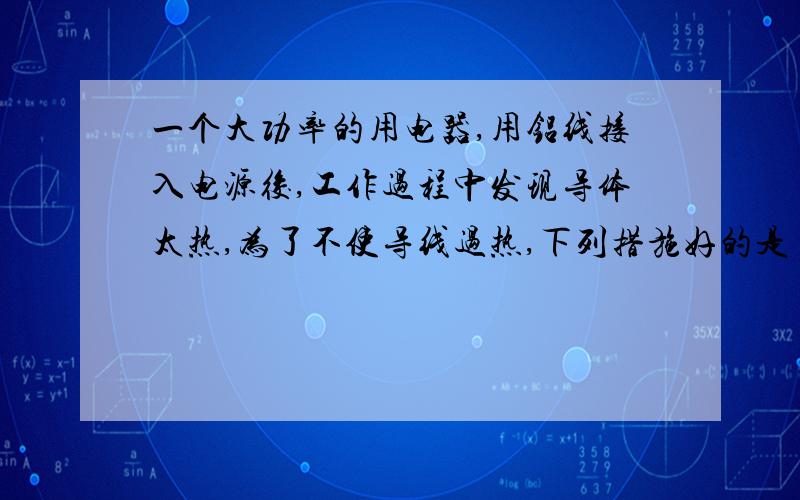 一个大功率的用电器,用铝线接入电源後,工作过程中发现导体太热,为了不使导线过热,下列措施好的是 A.改用长短、粗细一样的铜导线 B.将铝导线加长些 C.改用长短一样,更粗些的铝导线 D.将