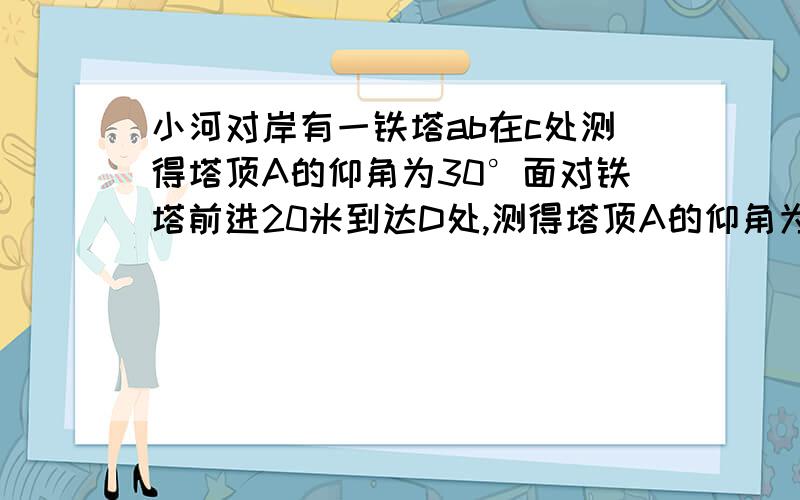 小河对岸有一铁塔ab在c处测得塔顶A的仰角为30°面对铁塔前进20米到达D处,测得塔顶A的仰角为45°,求铁塔的高度着急Q V Q