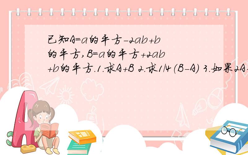 已知A=a的平方-2ab+b的平方,B=a的平方+2ab+b的平方.1.求A+B 2.求1/4（B-A) 3.如果2A-3B+C=0,那么C的表达方式是什么?