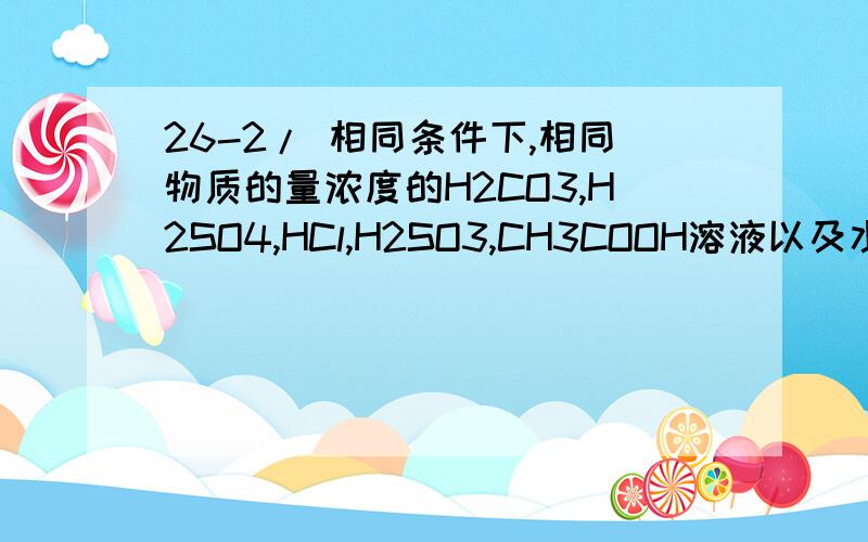 26-2/ 相同条件下,相同物质的量浓度的H2CO3,H2SO4,HCl,H2SO3,CH3COOH溶液以及水的导电能力由强到弱的顺序是()?H2SO4>HCl> H2SO3>CH3COOH> H2CO3>H2O这是怎样判断出来的呢?请写出详细过程及思路.