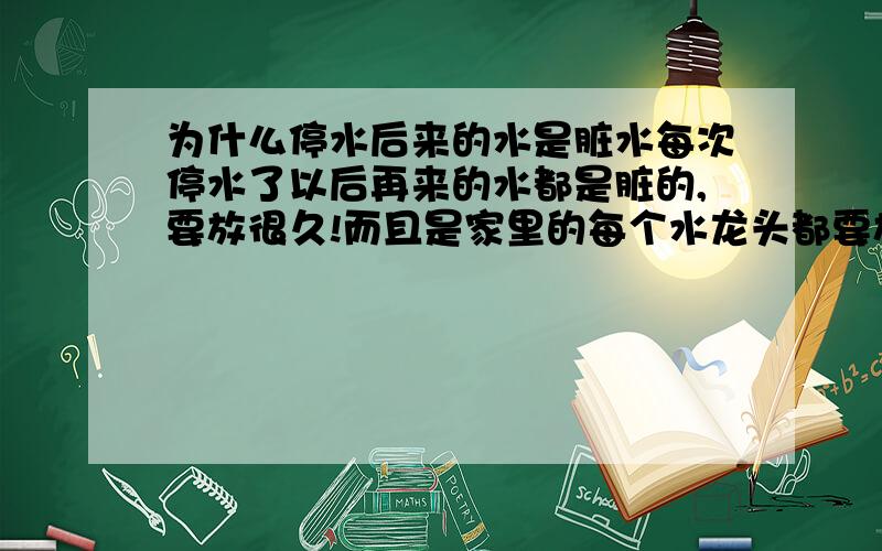 为什么停水后来的水是脏水每次停水了以后再来的水都是脏的,要放很久!而且是家里的每个水龙头都要放水才可以的!并不是像老人们想的那样,别家把水管里的脏水放了,自己家水管就是干净