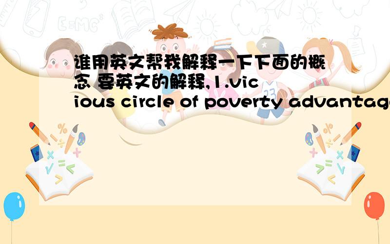 谁用英文帮我解释一下下面的概念 要英文的解释,1.vicious circle of poverty advantage2.non-alignment movement3.import substitution policy4.economic integration5.gershenkron's theory of the latecomers'6.flying geese model of east asia