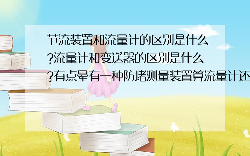 节流装置和流量计的区别是什么?流量计和变送器的区别是什么?有点晕有一种防堵测量装置算流量计还是节流装置?