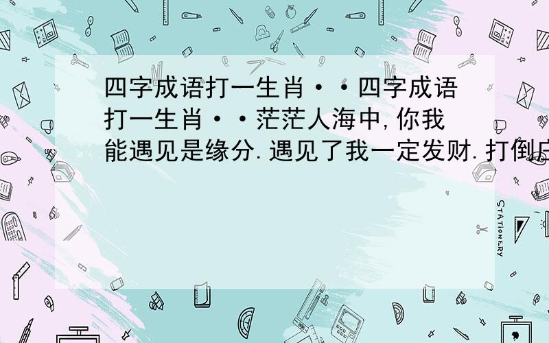 四字成语打一生肖··四字成语打一生肖··茫茫人海中,你我能遇见是缘分.遇见了我一定发财.打倒庄家!相信自己相信我!目标：在最短的时间内为支持朋友争取最大的收益!让穷人变富!让富人