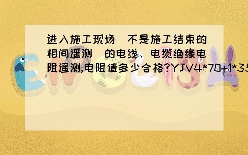 进入施工现场（不是施工结束的相间遥测）的电线、电缆绝缘电阻遥测,电阻值多少合格?YJV4*70+1*35,YJV4*35+1*16,YJV5*10,YJV4*2.5；ZRBV2.5,ZRBV4,ZRBV10