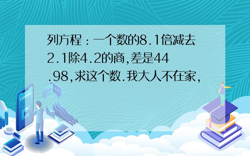 列方程：一个数的8.1倍减去2.1除4.2的商,差是44.98,求这个数.我大人不在家,