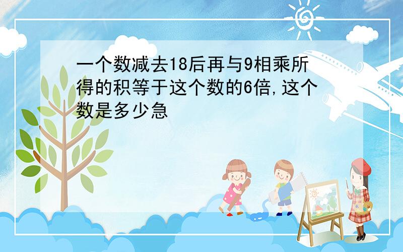 一个数减去18后再与9相乘所得的积等于这个数的6倍,这个数是多少急