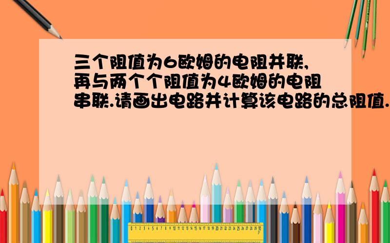 三个阻值为6欧姆的电阻并联,再与两个个阻值为4欧姆的电阻串联.请画出电路并计算该电路的总阻值.阻值怎么求?有没有公式?