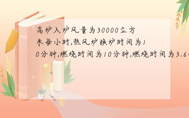 高炉入炉风量为30000立方米每小时,热风炉换炉时间为10分钟,燃烧时间为10分钟,燃烧时间为3.6小时.煤气消耗量为4000立方米每小时,煤气发热值为3500千焦每立方米,热值为1.4,设泠风温度为80,热风