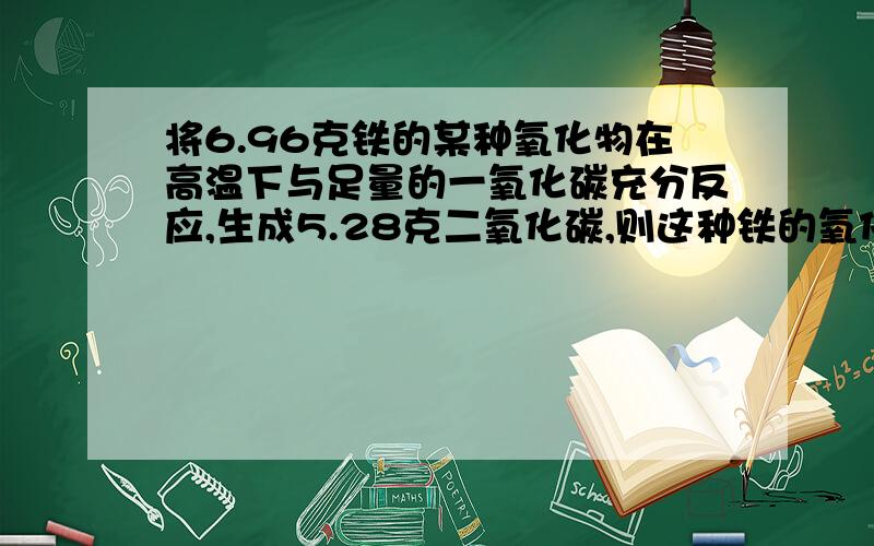 将6.96克铁的某种氧化物在高温下与足量的一氧化碳充分反应,生成5.28克二氧化碳,则这种铁的氧化物应该是