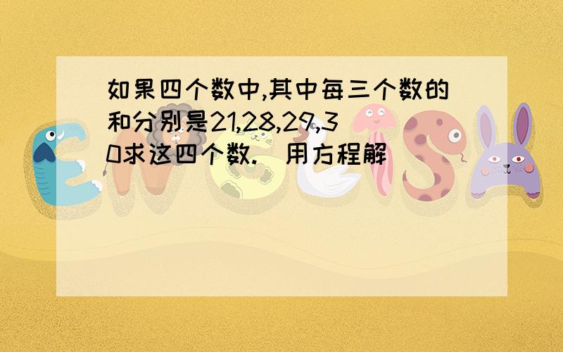 如果四个数中,其中每三个数的和分别是21,28,29,30求这四个数.(用方程解)