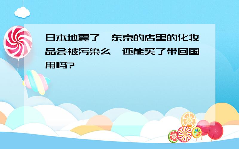 日本地震了,东京的店里的化妆品会被污染么,还能买了带回国用吗?