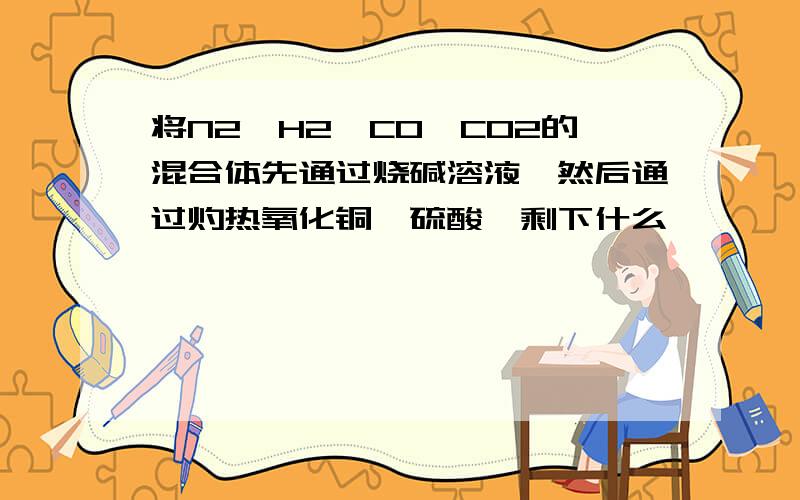 将N2、H2、CO、CO2的混合体先通过烧碱溶液,然后通过灼热氧化铜、硫酸,剩下什么