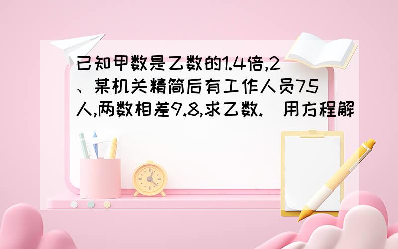 已知甲数是乙数的1.4倍,2、某机关精简后有工作人员75人,两数相差9.8,求乙数.（用方程解）