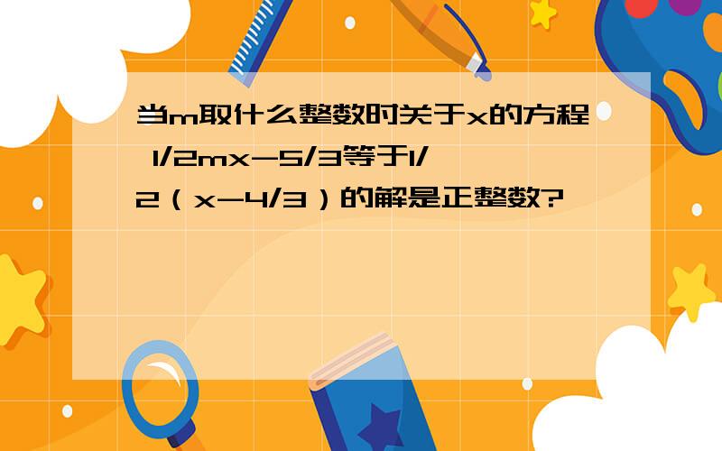 当m取什么整数时关于x的方程 1/2mx-5/3等于1/2（x-4/3）的解是正整数?