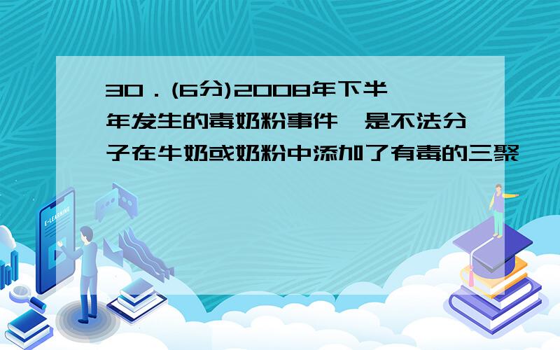 30．(6分)2008年下半年发生的毒奶粉事件,是不法分子在牛奶或奶粉中添加了有毒的三聚氰胺造成的.三聚氰胺2008年下半年发生的毒奶粉事件，是不法分子在牛奶或奶粉中添加了有毒的三聚氰胺