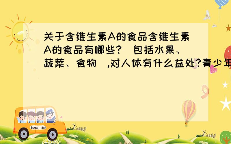 关于含维生素A的食品含维生素A的食品有哪些?(包括水果、蔬菜、食物）,对人体有什么益处?青少年一天摄入多少维生素A比较合适