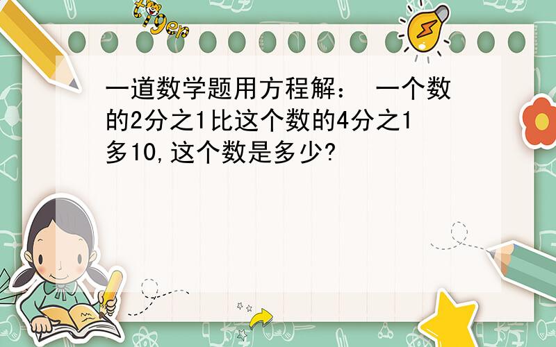 一道数学题用方程解： 一个数的2分之1比这个数的4分之1多10,这个数是多少?