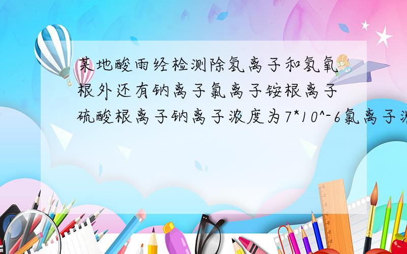 某地酸雨经检测除氢离子和氢氧根外还有钠离子氯离子铵根离子硫酸根离子钠离子浓度为7*10^-6氯离子浓度3.5*10^-5铵根离子浓度2.3*10^-5硫酸根离子浓度2.5*10^-6求该酸雨的pH值