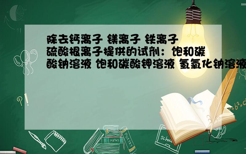 除去钙离子 镁离子 铁离子 硫酸根离子提供的试剂：饱和碳酸钠溶液 饱和碳酸钾溶液 氢氧化钠溶液 氯化钡溶液 硝酸钡溶液 75%乙醇 四氯化碳加入的顺序依次是