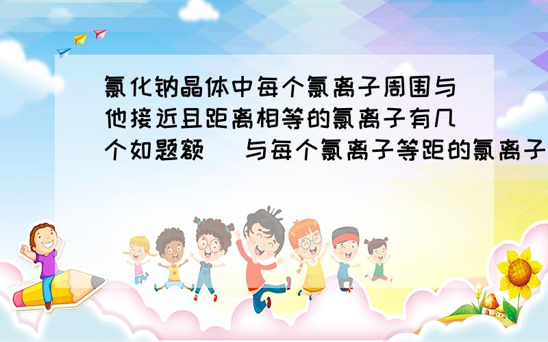 氯化钠晶体中每个氯离子周围与他接近且距离相等的氯离子有几个如题额   与每个氯离子等距的氯离子是不是应该在每个晶孢的顶点上且与该氯离子均为对角线  是不是12个啊